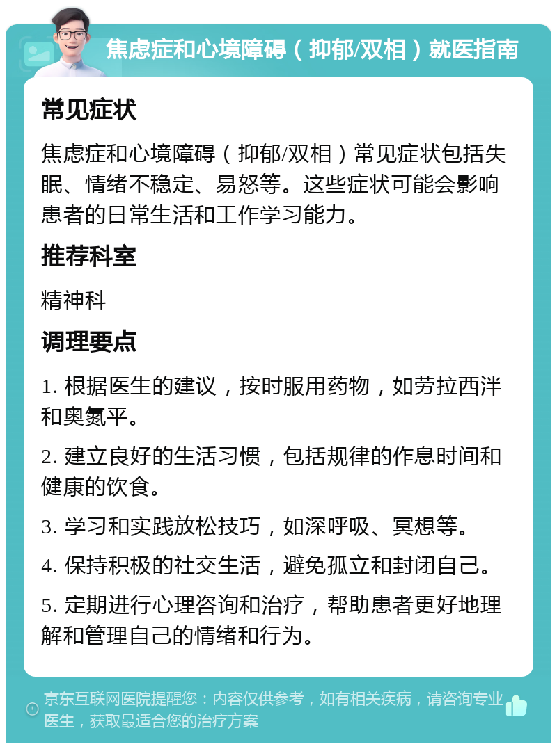 焦虑症和心境障碍（抑郁/双相）就医指南 常见症状 焦虑症和心境障碍（抑郁/双相）常见症状包括失眠、情绪不稳定、易怒等。这些症状可能会影响患者的日常生活和工作学习能力。 推荐科室 精神科 调理要点 1. 根据医生的建议，按时服用药物，如劳拉西泮和奥氮平。 2. 建立良好的生活习惯，包括规律的作息时间和健康的饮食。 3. 学习和实践放松技巧，如深呼吸、冥想等。 4. 保持积极的社交生活，避免孤立和封闭自己。 5. 定期进行心理咨询和治疗，帮助患者更好地理解和管理自己的情绪和行为。