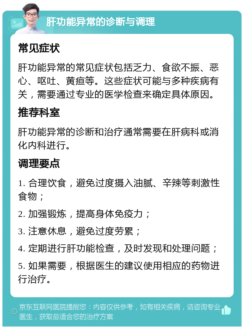 肝功能异常的诊断与调理 常见症状 肝功能异常的常见症状包括乏力、食欲不振、恶心、呕吐、黄疸等。这些症状可能与多种疾病有关，需要通过专业的医学检查来确定具体原因。 推荐科室 肝功能异常的诊断和治疗通常需要在肝病科或消化内科进行。 调理要点 1. 合理饮食，避免过度摄入油腻、辛辣等刺激性食物； 2. 加强锻炼，提高身体免疫力； 3. 注意休息，避免过度劳累； 4. 定期进行肝功能检查，及时发现和处理问题； 5. 如果需要，根据医生的建议使用相应的药物进行治疗。