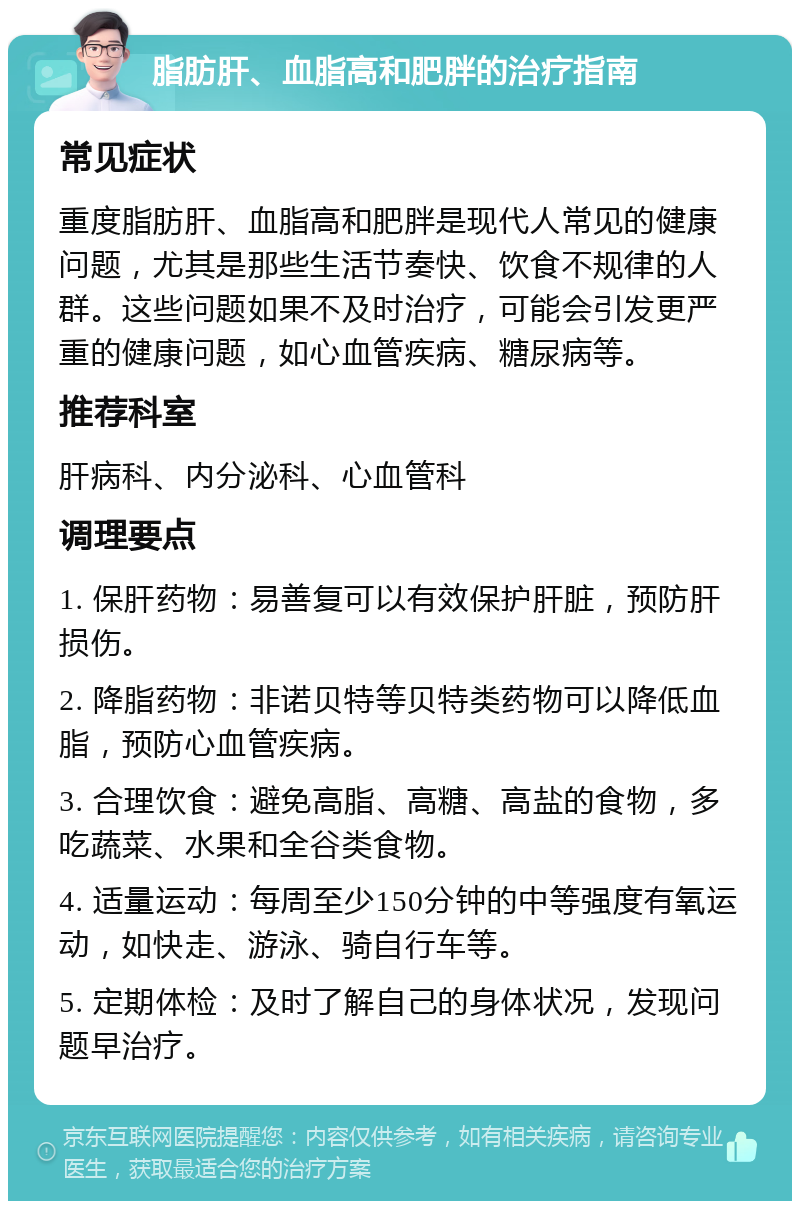 脂肪肝、血脂高和肥胖的治疗指南 常见症状 重度脂肪肝、血脂高和肥胖是现代人常见的健康问题，尤其是那些生活节奏快、饮食不规律的人群。这些问题如果不及时治疗，可能会引发更严重的健康问题，如心血管疾病、糖尿病等。 推荐科室 肝病科、内分泌科、心血管科 调理要点 1. 保肝药物：易善复可以有效保护肝脏，预防肝损伤。 2. 降脂药物：非诺贝特等贝特类药物可以降低血脂，预防心血管疾病。 3. 合理饮食：避免高脂、高糖、高盐的食物，多吃蔬菜、水果和全谷类食物。 4. 适量运动：每周至少150分钟的中等强度有氧运动，如快走、游泳、骑自行车等。 5. 定期体检：及时了解自己的身体状况，发现问题早治疗。