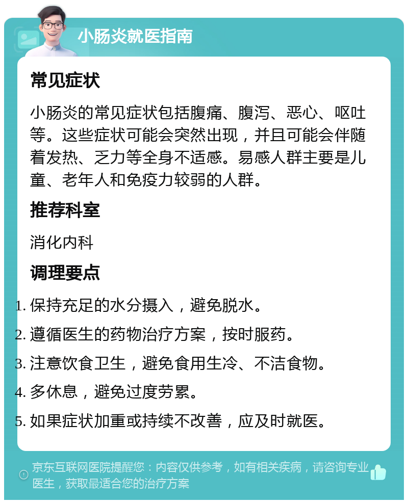 小肠炎就医指南 常见症状 小肠炎的常见症状包括腹痛、腹泻、恶心、呕吐等。这些症状可能会突然出现，并且可能会伴随着发热、乏力等全身不适感。易感人群主要是儿童、老年人和免疫力较弱的人群。 推荐科室 消化内科 调理要点 保持充足的水分摄入，避免脱水。 遵循医生的药物治疗方案，按时服药。 注意饮食卫生，避免食用生冷、不洁食物。 多休息，避免过度劳累。 如果症状加重或持续不改善，应及时就医。