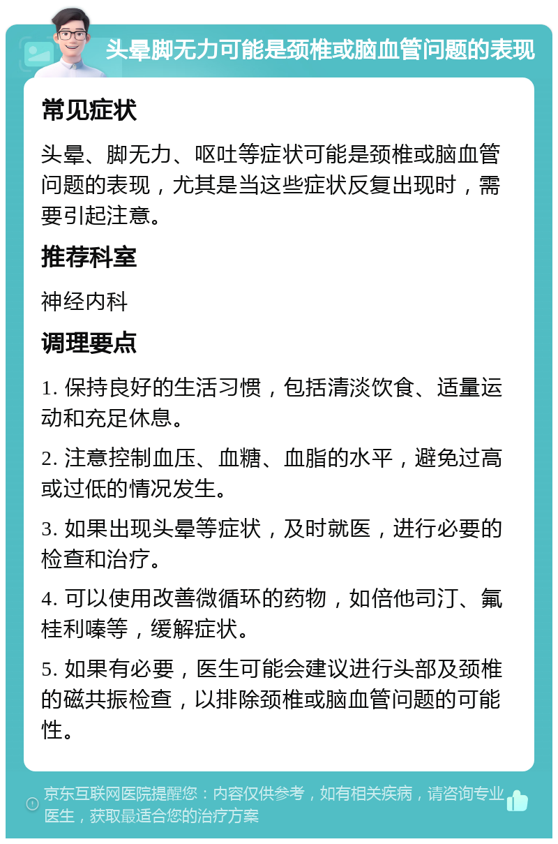 头晕脚无力可能是颈椎或脑血管问题的表现 常见症状 头晕、脚无力、呕吐等症状可能是颈椎或脑血管问题的表现，尤其是当这些症状反复出现时，需要引起注意。 推荐科室 神经内科 调理要点 1. 保持良好的生活习惯，包括清淡饮食、适量运动和充足休息。 2. 注意控制血压、血糖、血脂的水平，避免过高或过低的情况发生。 3. 如果出现头晕等症状，及时就医，进行必要的检查和治疗。 4. 可以使用改善微循环的药物，如倍他司汀、氟桂利嗪等，缓解症状。 5. 如果有必要，医生可能会建议进行头部及颈椎的磁共振检查，以排除颈椎或脑血管问题的可能性。