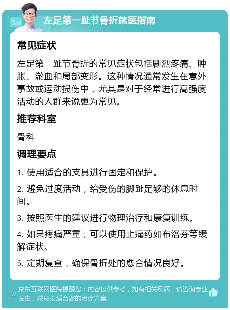 左足第一趾节骨折就医指南 常见症状 左足第一趾节骨折的常见症状包括剧烈疼痛、肿胀、淤血和局部变形。这种情况通常发生在意外事故或运动损伤中，尤其是对于经常进行高强度活动的人群来说更为常见。 推荐科室 骨科 调理要点 1. 使用适合的支具进行固定和保护。 2. 避免过度活动，给受伤的脚趾足够的休息时间。 3. 按照医生的建议进行物理治疗和康复训练。 4. 如果疼痛严重，可以使用止痛药如布洛芬等缓解症状。 5. 定期复查，确保骨折处的愈合情况良好。