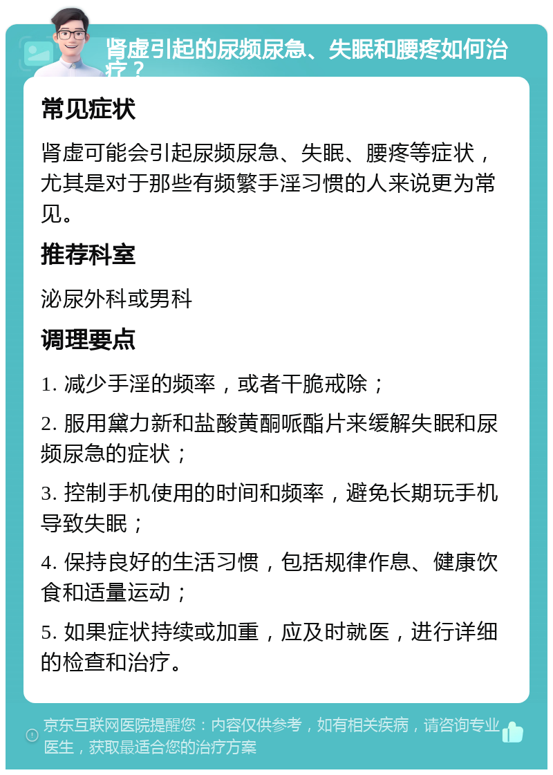 肾虚引起的尿频尿急、失眠和腰疼如何治疗？ 常见症状 肾虚可能会引起尿频尿急、失眠、腰疼等症状，尤其是对于那些有频繁手淫习惯的人来说更为常见。 推荐科室 泌尿外科或男科 调理要点 1. 减少手淫的频率，或者干脆戒除； 2. 服用黛力新和盐酸黄酮哌酯片来缓解失眠和尿频尿急的症状； 3. 控制手机使用的时间和频率，避免长期玩手机导致失眠； 4. 保持良好的生活习惯，包括规律作息、健康饮食和适量运动； 5. 如果症状持续或加重，应及时就医，进行详细的检查和治疗。