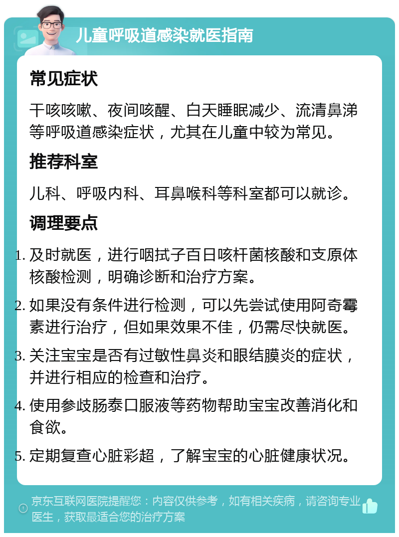 儿童呼吸道感染就医指南 常见症状 干咳咳嗽、夜间咳醒、白天睡眠减少、流清鼻涕等呼吸道感染症状，尤其在儿童中较为常见。 推荐科室 儿科、呼吸内科、耳鼻喉科等科室都可以就诊。 调理要点 及时就医，进行咽拭子百日咳杆菌核酸和支原体核酸检测，明确诊断和治疗方案。 如果没有条件进行检测，可以先尝试使用阿奇霉素进行治疗，但如果效果不佳，仍需尽快就医。 关注宝宝是否有过敏性鼻炎和眼结膜炎的症状，并进行相应的检查和治疗。 使用参歧肠泰口服液等药物帮助宝宝改善消化和食欲。 定期复查心脏彩超，了解宝宝的心脏健康状况。