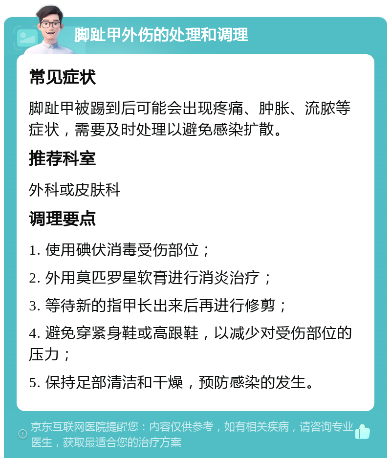 脚趾甲外伤的处理和调理 常见症状 脚趾甲被踢到后可能会出现疼痛、肿胀、流脓等症状，需要及时处理以避免感染扩散。 推荐科室 外科或皮肤科 调理要点 1. 使用碘伏消毒受伤部位； 2. 外用莫匹罗星软膏进行消炎治疗； 3. 等待新的指甲长出来后再进行修剪； 4. 避免穿紧身鞋或高跟鞋，以减少对受伤部位的压力； 5. 保持足部清洁和干燥，预防感染的发生。