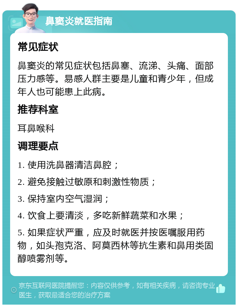 鼻窦炎就医指南 常见症状 鼻窦炎的常见症状包括鼻塞、流涕、头痛、面部压力感等。易感人群主要是儿童和青少年，但成年人也可能患上此病。 推荐科室 耳鼻喉科 调理要点 1. 使用洗鼻器清洁鼻腔； 2. 避免接触过敏原和刺激性物质； 3. 保持室内空气湿润； 4. 饮食上要清淡，多吃新鲜蔬菜和水果； 5. 如果症状严重，应及时就医并按医嘱服用药物，如头孢克洛、阿莫西林等抗生素和鼻用类固醇喷雾剂等。