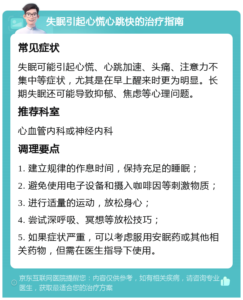 失眠引起心慌心跳快的治疗指南 常见症状 失眠可能引起心慌、心跳加速、头痛、注意力不集中等症状，尤其是在早上醒来时更为明显。长期失眠还可能导致抑郁、焦虑等心理问题。 推荐科室 心血管内科或神经内科 调理要点 1. 建立规律的作息时间，保持充足的睡眠； 2. 避免使用电子设备和摄入咖啡因等刺激物质； 3. 进行适量的运动，放松身心； 4. 尝试深呼吸、冥想等放松技巧； 5. 如果症状严重，可以考虑服用安眠药或其他相关药物，但需在医生指导下使用。