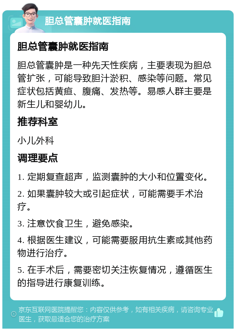 胆总管囊肿就医指南 胆总管囊肿就医指南 胆总管囊肿是一种先天性疾病，主要表现为胆总管扩张，可能导致胆汁淤积、感染等问题。常见症状包括黄疸、腹痛、发热等。易感人群主要是新生儿和婴幼儿。 推荐科室 小儿外科 调理要点 1. 定期复查超声，监测囊肿的大小和位置变化。 2. 如果囊肿较大或引起症状，可能需要手术治疗。 3. 注意饮食卫生，避免感染。 4. 根据医生建议，可能需要服用抗生素或其他药物进行治疗。 5. 在手术后，需要密切关注恢复情况，遵循医生的指导进行康复训练。