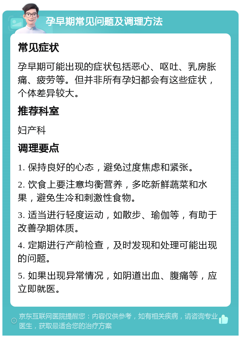 孕早期常见问题及调理方法 常见症状 孕早期可能出现的症状包括恶心、呕吐、乳房胀痛、疲劳等。但并非所有孕妇都会有这些症状，个体差异较大。 推荐科室 妇产科 调理要点 1. 保持良好的心态，避免过度焦虑和紧张。 2. 饮食上要注意均衡营养，多吃新鲜蔬菜和水果，避免生冷和刺激性食物。 3. 适当进行轻度运动，如散步、瑜伽等，有助于改善孕期体质。 4. 定期进行产前检查，及时发现和处理可能出现的问题。 5. 如果出现异常情况，如阴道出血、腹痛等，应立即就医。