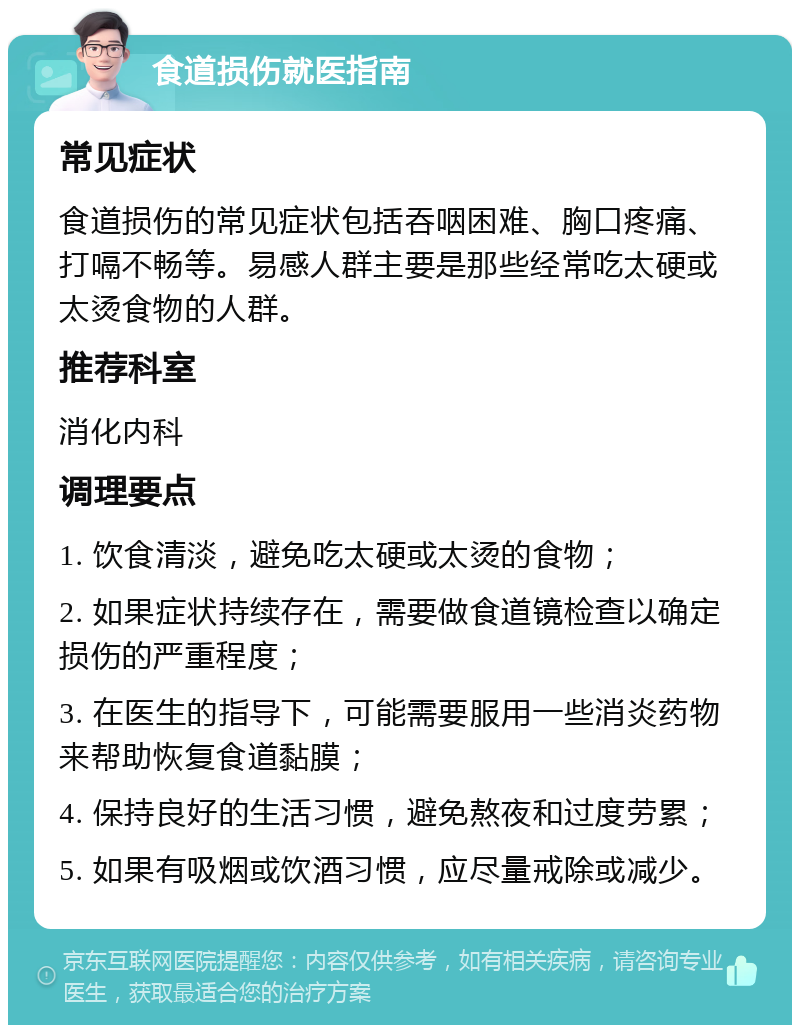 食道损伤就医指南 常见症状 食道损伤的常见症状包括吞咽困难、胸口疼痛、打嗝不畅等。易感人群主要是那些经常吃太硬或太烫食物的人群。 推荐科室 消化内科 调理要点 1. 饮食清淡，避免吃太硬或太烫的食物； 2. 如果症状持续存在，需要做食道镜检查以确定损伤的严重程度； 3. 在医生的指导下，可能需要服用一些消炎药物来帮助恢复食道黏膜； 4. 保持良好的生活习惯，避免熬夜和过度劳累； 5. 如果有吸烟或饮酒习惯，应尽量戒除或减少。