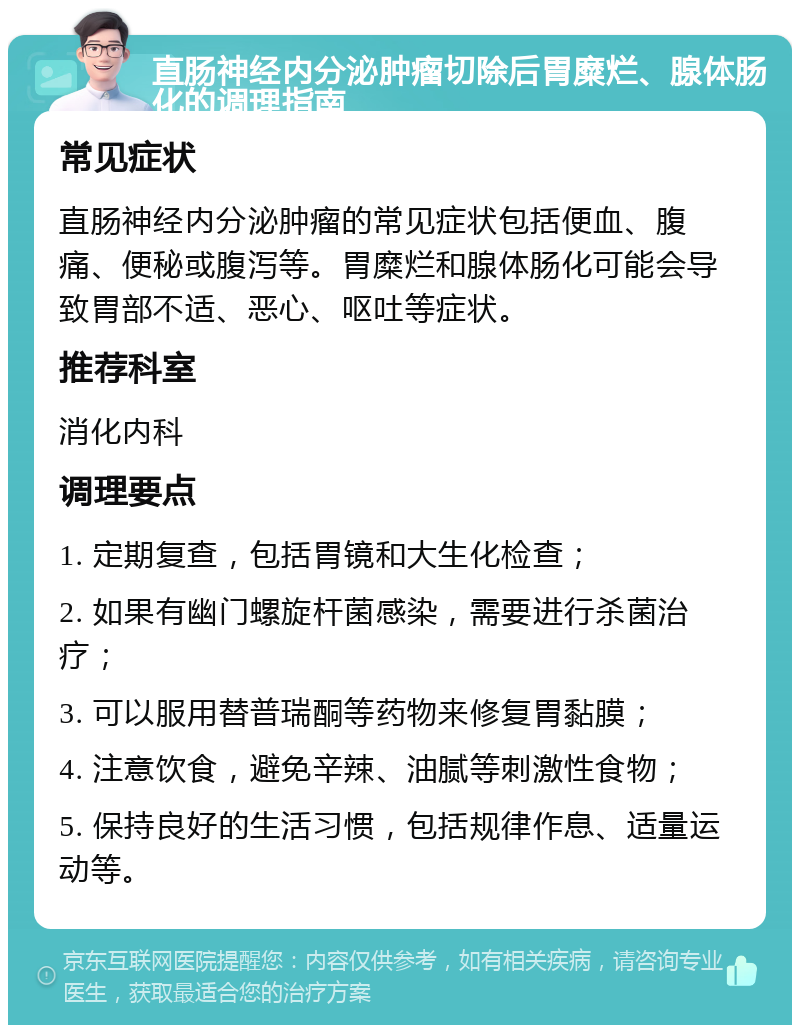 直肠神经内分泌肿瘤切除后胃糜烂、腺体肠化的调理指南 常见症状 直肠神经内分泌肿瘤的常见症状包括便血、腹痛、便秘或腹泻等。胃糜烂和腺体肠化可能会导致胃部不适、恶心、呕吐等症状。 推荐科室 消化内科 调理要点 1. 定期复查，包括胃镜和大生化检查； 2. 如果有幽门螺旋杆菌感染，需要进行杀菌治疗； 3. 可以服用替普瑞酮等药物来修复胃黏膜； 4. 注意饮食，避免辛辣、油腻等刺激性食物； 5. 保持良好的生活习惯，包括规律作息、适量运动等。