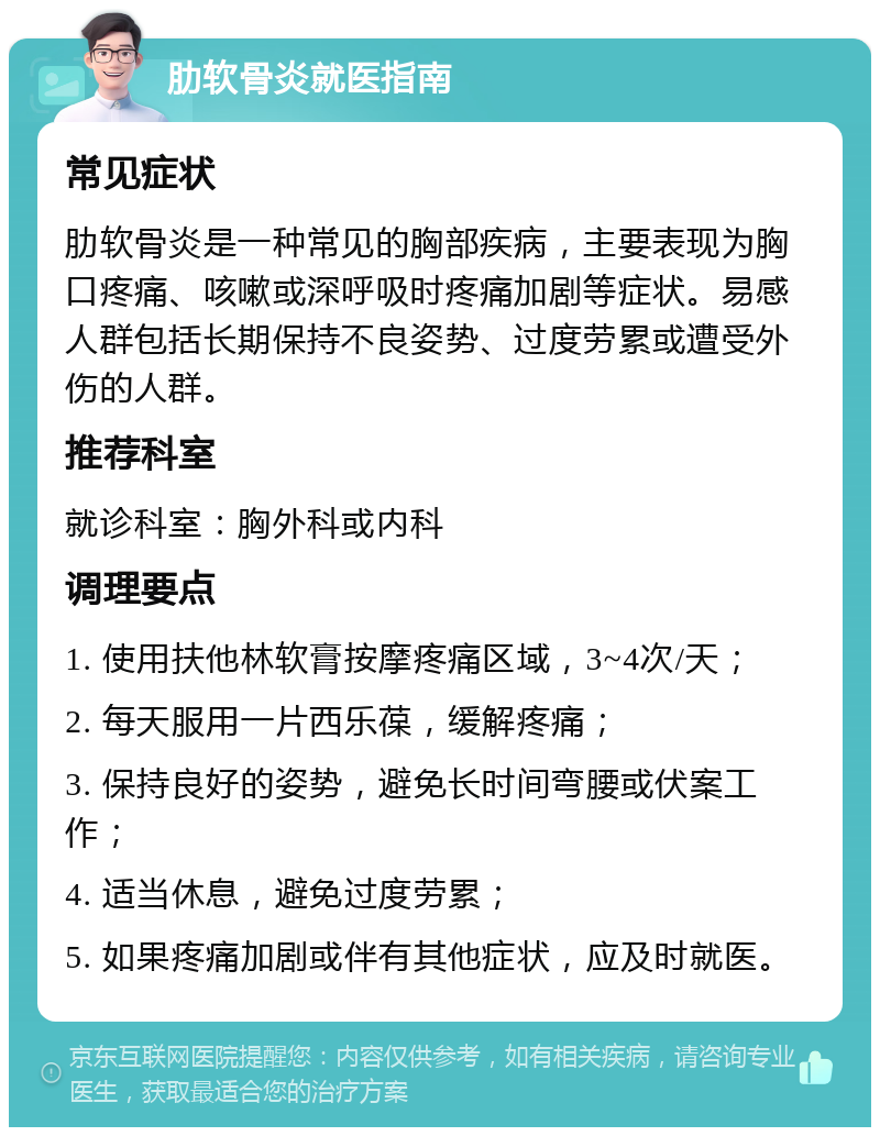 肋软骨炎就医指南 常见症状 肋软骨炎是一种常见的胸部疾病，主要表现为胸口疼痛、咳嗽或深呼吸时疼痛加剧等症状。易感人群包括长期保持不良姿势、过度劳累或遭受外伤的人群。 推荐科室 就诊科室：胸外科或内科 调理要点 1. 使用扶他林软膏按摩疼痛区域，3~4次/天； 2. 每天服用一片西乐葆，缓解疼痛； 3. 保持良好的姿势，避免长时间弯腰或伏案工作； 4. 适当休息，避免过度劳累； 5. 如果疼痛加剧或伴有其他症状，应及时就医。