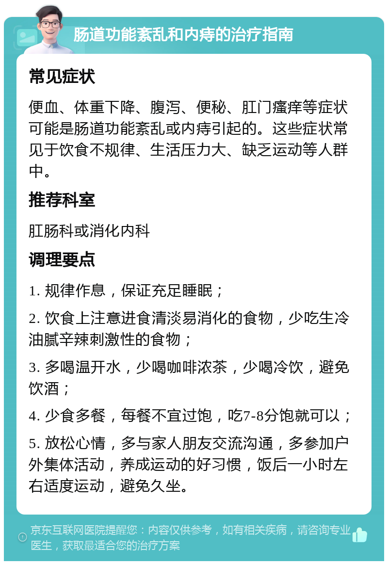 肠道功能紊乱和内痔的治疗指南 常见症状 便血、体重下降、腹泻、便秘、肛门瘙痒等症状可能是肠道功能紊乱或内痔引起的。这些症状常见于饮食不规律、生活压力大、缺乏运动等人群中。 推荐科室 肛肠科或消化内科 调理要点 1. 规律作息，保证充足睡眠； 2. 饮食上注意进食清淡易消化的食物，少吃生冷油腻辛辣刺激性的食物； 3. 多喝温开水，少喝咖啡浓茶，少喝冷饮，避免饮酒； 4. 少食多餐，每餐不宜过饱，吃7-8分饱就可以； 5. 放松心情，多与家人朋友交流沟通，多参加户外集体活动，养成运动的好习惯，饭后一小时左右适度运动，避免久坐。