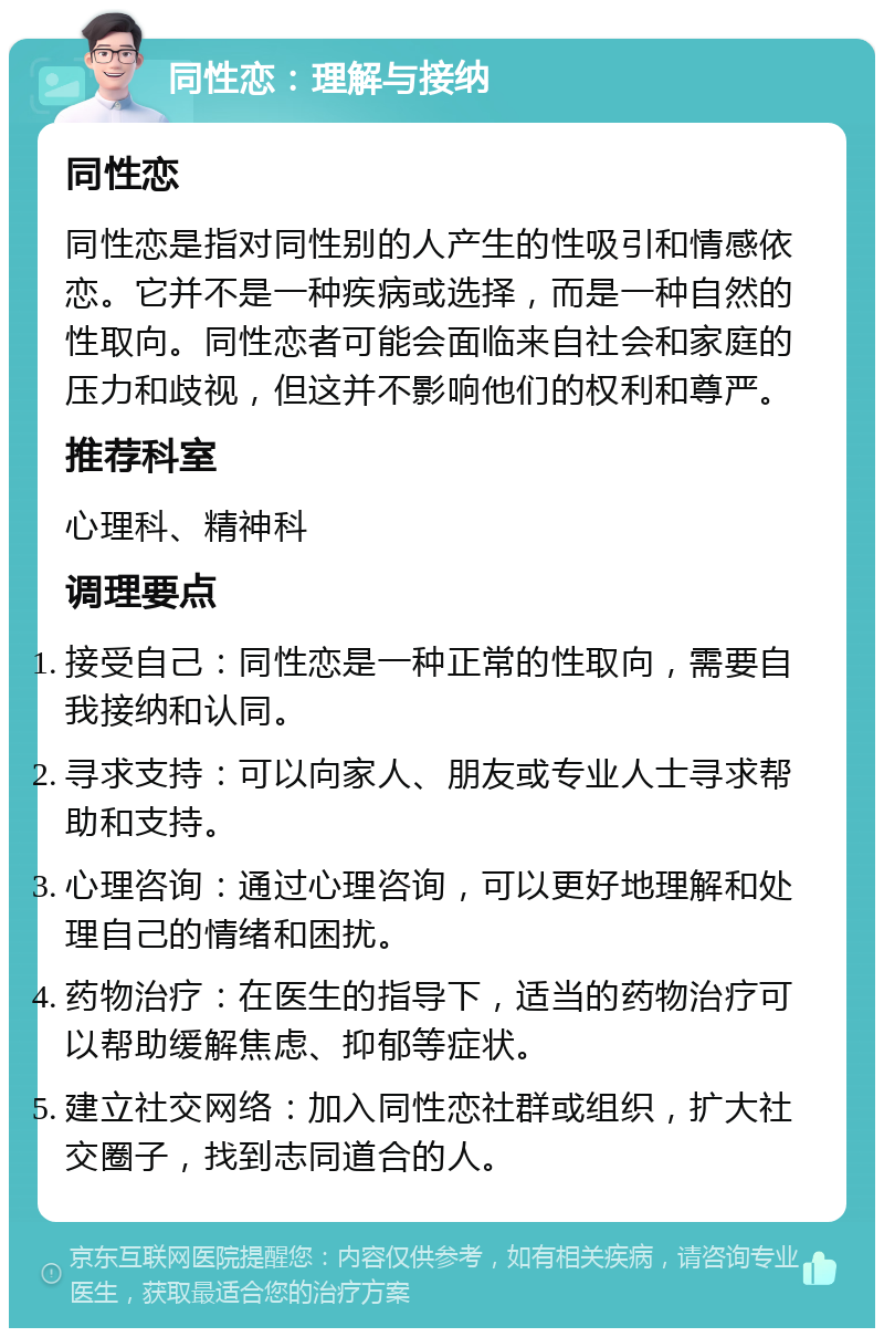 同性恋：理解与接纳 同性恋 同性恋是指对同性别的人产生的性吸引和情感依恋。它并不是一种疾病或选择，而是一种自然的性取向。同性恋者可能会面临来自社会和家庭的压力和歧视，但这并不影响他们的权利和尊严。 推荐科室 心理科、精神科 调理要点 接受自己：同性恋是一种正常的性取向，需要自我接纳和认同。 寻求支持：可以向家人、朋友或专业人士寻求帮助和支持。 心理咨询：通过心理咨询，可以更好地理解和处理自己的情绪和困扰。 药物治疗：在医生的指导下，适当的药物治疗可以帮助缓解焦虑、抑郁等症状。 建立社交网络：加入同性恋社群或组织，扩大社交圈子，找到志同道合的人。