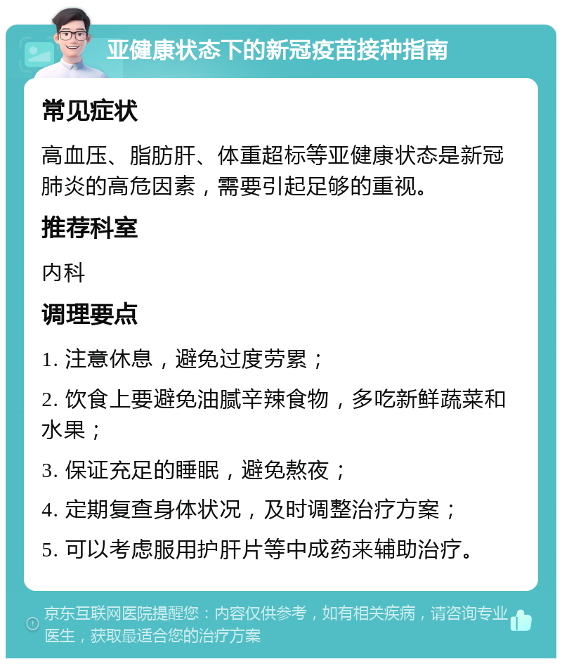 亚健康状态下的新冠疫苗接种指南 常见症状 高血压、脂肪肝、体重超标等亚健康状态是新冠肺炎的高危因素，需要引起足够的重视。 推荐科室 内科 调理要点 1. 注意休息，避免过度劳累； 2. 饮食上要避免油腻辛辣食物，多吃新鲜蔬菜和水果； 3. 保证充足的睡眠，避免熬夜； 4. 定期复查身体状况，及时调整治疗方案； 5. 可以考虑服用护肝片等中成药来辅助治疗。