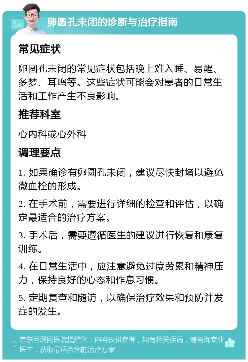 卵圆孔未闭的诊断与治疗指南 常见症状 卵圆孔未闭的常见症状包括晚上难入睡、易醒、多梦、耳鸣等。这些症状可能会对患者的日常生活和工作产生不良影响。 推荐科室 心内科或心外科 调理要点 1. 如果确诊有卵圆孔未闭，建议尽快封堵以避免微血栓的形成。 2. 在手术前，需要进行详细的检查和评估，以确定最适合的治疗方案。 3. 手术后，需要遵循医生的建议进行恢复和康复训练。 4. 在日常生活中，应注意避免过度劳累和精神压力，保持良好的心态和作息习惯。 5. 定期复查和随访，以确保治疗效果和预防并发症的发生。