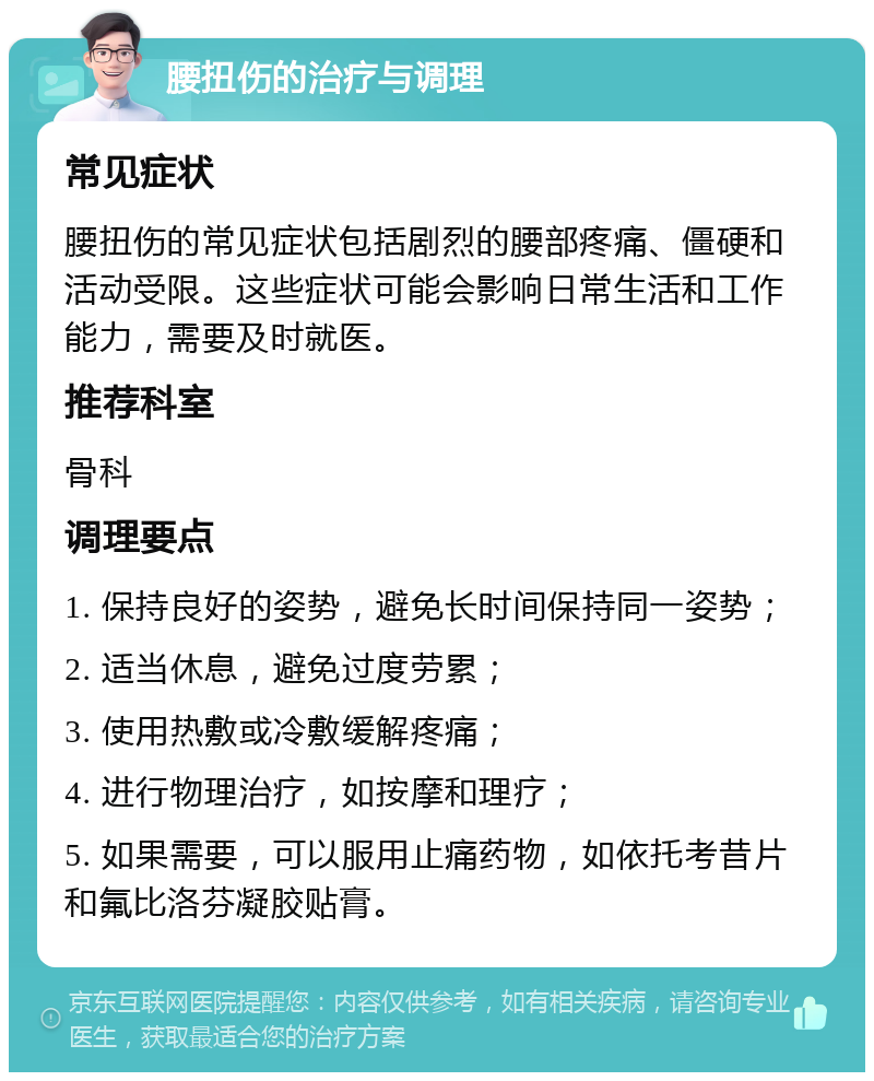 腰扭伤的治疗与调理 常见症状 腰扭伤的常见症状包括剧烈的腰部疼痛、僵硬和活动受限。这些症状可能会影响日常生活和工作能力，需要及时就医。 推荐科室 骨科 调理要点 1. 保持良好的姿势，避免长时间保持同一姿势； 2. 适当休息，避免过度劳累； 3. 使用热敷或冷敷缓解疼痛； 4. 进行物理治疗，如按摩和理疗； 5. 如果需要，可以服用止痛药物，如依托考昔片和氟比洛芬凝胶贴膏。