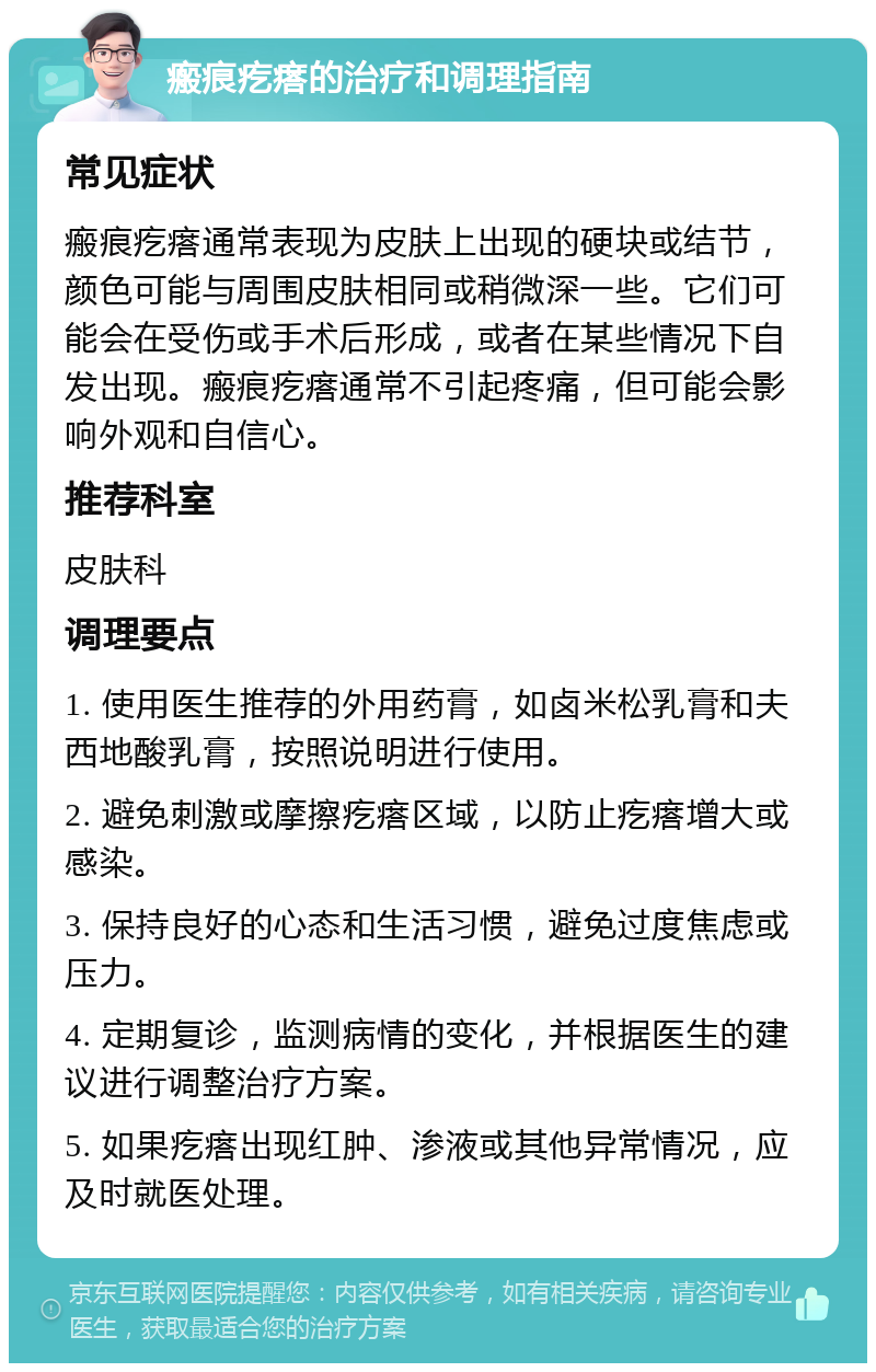 瘢痕疙瘩的治疗和调理指南 常见症状 瘢痕疙瘩通常表现为皮肤上出现的硬块或结节，颜色可能与周围皮肤相同或稍微深一些。它们可能会在受伤或手术后形成，或者在某些情况下自发出现。瘢痕疙瘩通常不引起疼痛，但可能会影响外观和自信心。 推荐科室 皮肤科 调理要点 1. 使用医生推荐的外用药膏，如卤米松乳膏和夫西地酸乳膏，按照说明进行使用。 2. 避免刺激或摩擦疙瘩区域，以防止疙瘩增大或感染。 3. 保持良好的心态和生活习惯，避免过度焦虑或压力。 4. 定期复诊，监测病情的变化，并根据医生的建议进行调整治疗方案。 5. 如果疙瘩出现红肿、渗液或其他异常情况，应及时就医处理。