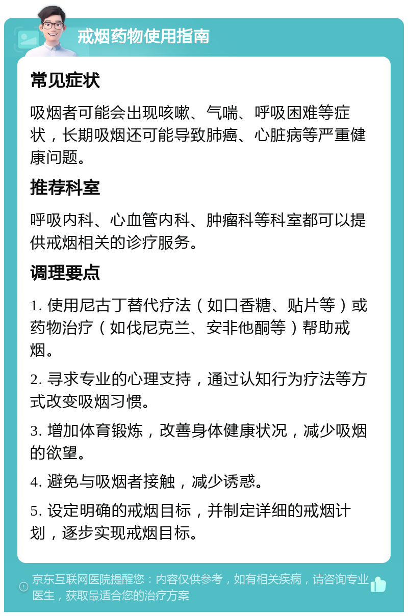 戒烟药物使用指南 常见症状 吸烟者可能会出现咳嗽、气喘、呼吸困难等症状，长期吸烟还可能导致肺癌、心脏病等严重健康问题。 推荐科室 呼吸内科、心血管内科、肿瘤科等科室都可以提供戒烟相关的诊疗服务。 调理要点 1. 使用尼古丁替代疗法（如口香糖、贴片等）或药物治疗（如伐尼克兰、安非他酮等）帮助戒烟。 2. 寻求专业的心理支持，通过认知行为疗法等方式改变吸烟习惯。 3. 增加体育锻炼，改善身体健康状况，减少吸烟的欲望。 4. 避免与吸烟者接触，减少诱惑。 5. 设定明确的戒烟目标，并制定详细的戒烟计划，逐步实现戒烟目标。