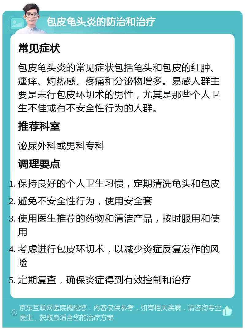 包皮龟头炎的防治和治疗 常见症状 包皮龟头炎的常见症状包括龟头和包皮的红肿、瘙痒、灼热感、疼痛和分泌物增多。易感人群主要是未行包皮环切术的男性，尤其是那些个人卫生不佳或有不安全性行为的人群。 推荐科室 泌尿外科或男科专科 调理要点 保持良好的个人卫生习惯，定期清洗龟头和包皮 避免不安全性行为，使用安全套 使用医生推荐的药物和清洁产品，按时服用和使用 考虑进行包皮环切术，以减少炎症反复发作的风险 定期复查，确保炎症得到有效控制和治疗