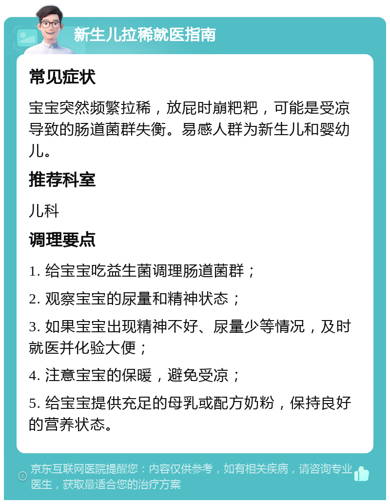 新生儿拉稀就医指南 常见症状 宝宝突然频繁拉稀，放屁时崩粑粑，可能是受凉导致的肠道菌群失衡。易感人群为新生儿和婴幼儿。 推荐科室 儿科 调理要点 1. 给宝宝吃益生菌调理肠道菌群； 2. 观察宝宝的尿量和精神状态； 3. 如果宝宝出现精神不好、尿量少等情况，及时就医并化验大便； 4. 注意宝宝的保暖，避免受凉； 5. 给宝宝提供充足的母乳或配方奶粉，保持良好的营养状态。