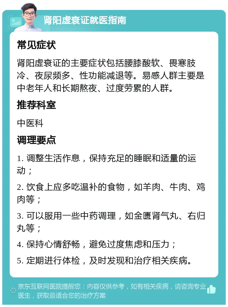 肾阳虚衰证就医指南 常见症状 肾阳虚衰证的主要症状包括腰膝酸软、畏寒肢冷、夜尿频多、性功能减退等。易感人群主要是中老年人和长期熬夜、过度劳累的人群。 推荐科室 中医科 调理要点 1. 调整生活作息，保持充足的睡眠和适量的运动； 2. 饮食上应多吃温补的食物，如羊肉、牛肉、鸡肉等； 3. 可以服用一些中药调理，如金匮肾气丸、右归丸等； 4. 保持心情舒畅，避免过度焦虑和压力； 5. 定期进行体检，及时发现和治疗相关疾病。