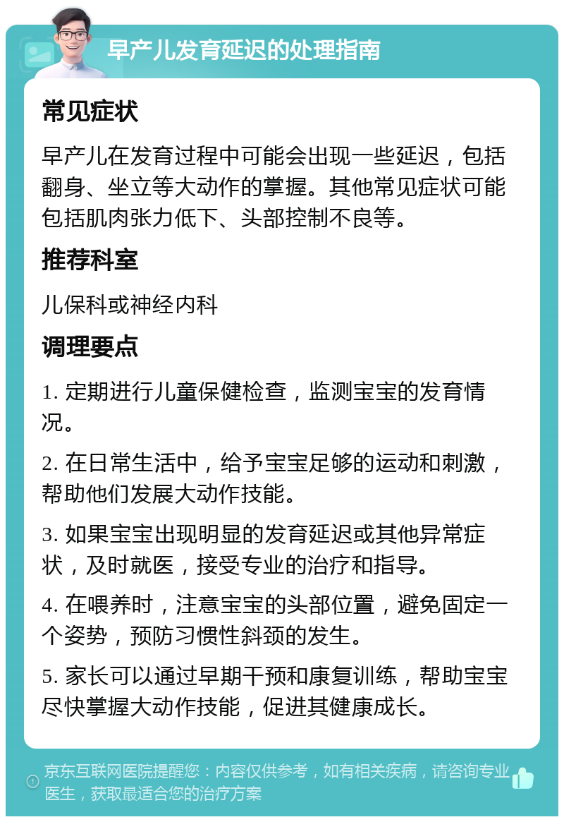 早产儿发育延迟的处理指南 常见症状 早产儿在发育过程中可能会出现一些延迟，包括翻身、坐立等大动作的掌握。其他常见症状可能包括肌肉张力低下、头部控制不良等。 推荐科室 儿保科或神经内科 调理要点 1. 定期进行儿童保健检查，监测宝宝的发育情况。 2. 在日常生活中，给予宝宝足够的运动和刺激，帮助他们发展大动作技能。 3. 如果宝宝出现明显的发育延迟或其他异常症状，及时就医，接受专业的治疗和指导。 4. 在喂养时，注意宝宝的头部位置，避免固定一个姿势，预防习惯性斜颈的发生。 5. 家长可以通过早期干预和康复训练，帮助宝宝尽快掌握大动作技能，促进其健康成长。