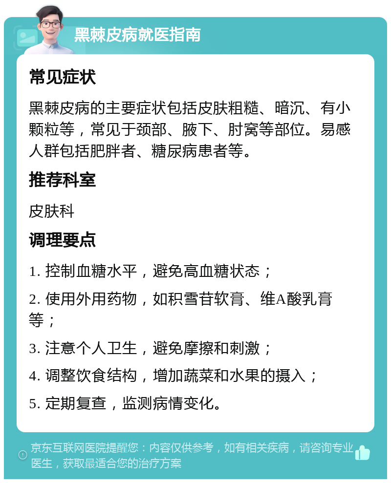 黑棘皮病就医指南 常见症状 黑棘皮病的主要症状包括皮肤粗糙、暗沉、有小颗粒等，常见于颈部、腋下、肘窝等部位。易感人群包括肥胖者、糖尿病患者等。 推荐科室 皮肤科 调理要点 1. 控制血糖水平，避免高血糖状态； 2. 使用外用药物，如积雪苷软膏、维A酸乳膏等； 3. 注意个人卫生，避免摩擦和刺激； 4. 调整饮食结构，增加蔬菜和水果的摄入； 5. 定期复查，监测病情变化。