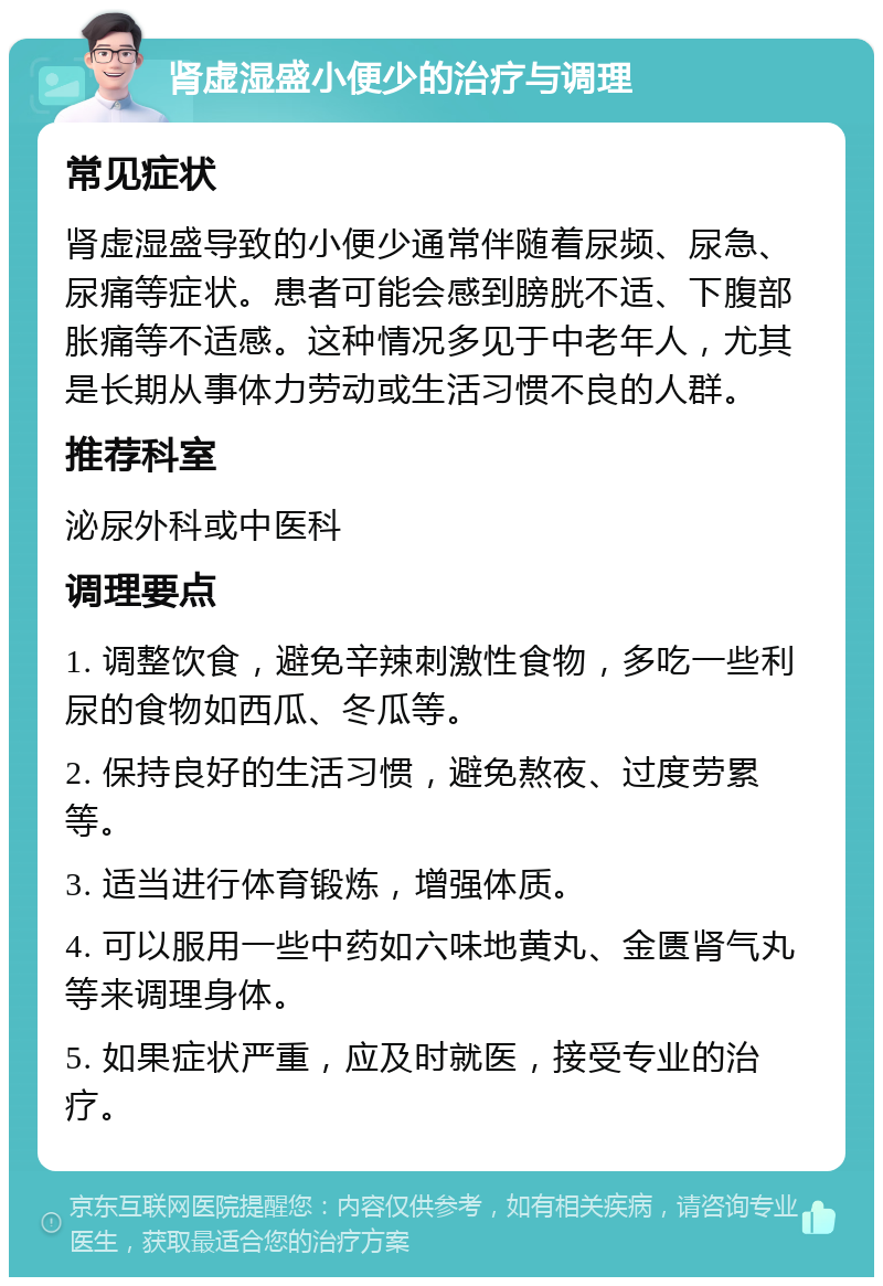 肾虚湿盛小便少的治疗与调理 常见症状 肾虚湿盛导致的小便少通常伴随着尿频、尿急、尿痛等症状。患者可能会感到膀胱不适、下腹部胀痛等不适感。这种情况多见于中老年人，尤其是长期从事体力劳动或生活习惯不良的人群。 推荐科室 泌尿外科或中医科 调理要点 1. 调整饮食，避免辛辣刺激性食物，多吃一些利尿的食物如西瓜、冬瓜等。 2. 保持良好的生活习惯，避免熬夜、过度劳累等。 3. 适当进行体育锻炼，增强体质。 4. 可以服用一些中药如六味地黄丸、金匮肾气丸等来调理身体。 5. 如果症状严重，应及时就医，接受专业的治疗。