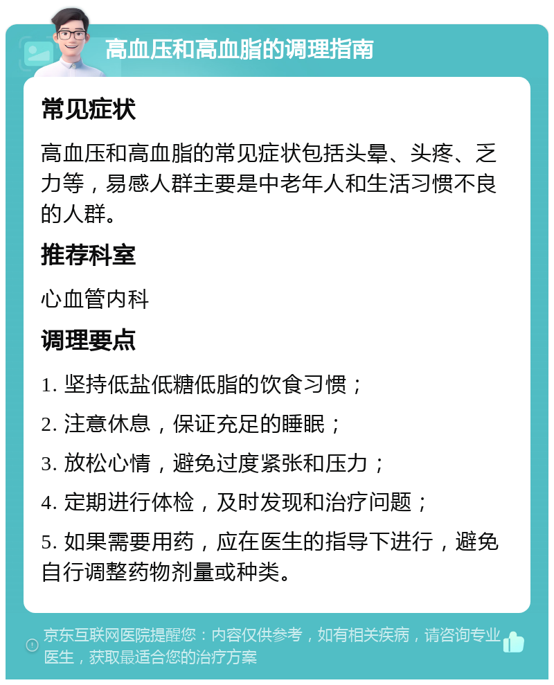 高血压和高血脂的调理指南 常见症状 高血压和高血脂的常见症状包括头晕、头疼、乏力等，易感人群主要是中老年人和生活习惯不良的人群。 推荐科室 心血管内科 调理要点 1. 坚持低盐低糖低脂的饮食习惯； 2. 注意休息，保证充足的睡眠； 3. 放松心情，避免过度紧张和压力； 4. 定期进行体检，及时发现和治疗问题； 5. 如果需要用药，应在医生的指导下进行，避免自行调整药物剂量或种类。