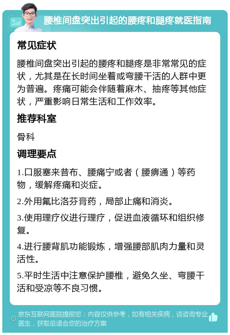 腰椎间盘突出引起的腰疼和腿疼就医指南 常见症状 腰椎间盘突出引起的腰疼和腿疼是非常常见的症状，尤其是在长时间坐着或弯腰干活的人群中更为普遍。疼痛可能会伴随着麻木、抽疼等其他症状，严重影响日常生活和工作效率。 推荐科室 骨科 调理要点 1.口服塞来昔布、腰痛宁或者（腰痹通）等药物，缓解疼痛和炎症。 2.外用氟比洛芬膏药，局部止痛和消炎。 3.使用理疗仪进行理疗，促进血液循环和组织修复。 4.进行腰背肌功能锻炼，增强腰部肌肉力量和灵活性。 5.平时生活中注意保护腰椎，避免久坐、弯腰干活和受凉等不良习惯。