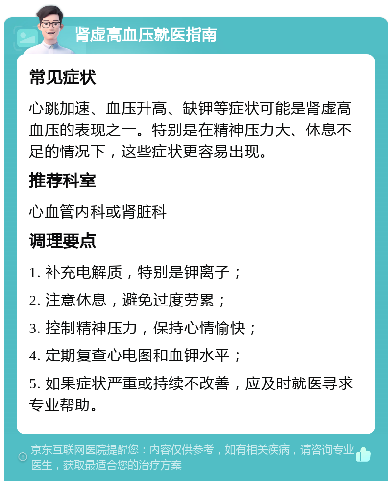 肾虚高血压就医指南 常见症状 心跳加速、血压升高、缺钾等症状可能是肾虚高血压的表现之一。特别是在精神压力大、休息不足的情况下，这些症状更容易出现。 推荐科室 心血管内科或肾脏科 调理要点 1. 补充电解质，特别是钾离子； 2. 注意休息，避免过度劳累； 3. 控制精神压力，保持心情愉快； 4. 定期复查心电图和血钾水平； 5. 如果症状严重或持续不改善，应及时就医寻求专业帮助。