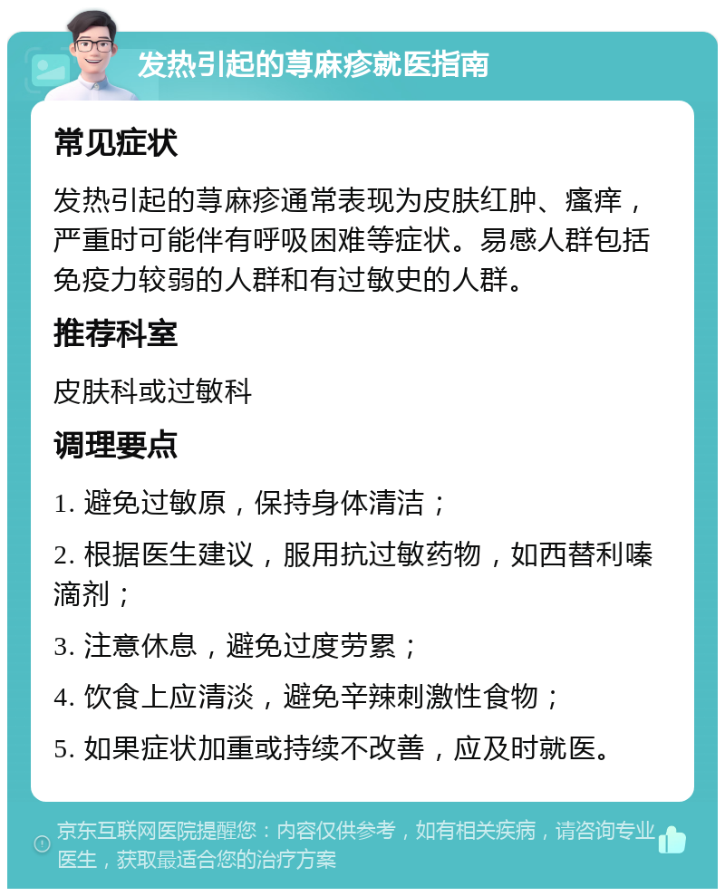 发热引起的荨麻疹就医指南 常见症状 发热引起的荨麻疹通常表现为皮肤红肿、瘙痒，严重时可能伴有呼吸困难等症状。易感人群包括免疫力较弱的人群和有过敏史的人群。 推荐科室 皮肤科或过敏科 调理要点 1. 避免过敏原，保持身体清洁； 2. 根据医生建议，服用抗过敏药物，如西替利嗪滴剂； 3. 注意休息，避免过度劳累； 4. 饮食上应清淡，避免辛辣刺激性食物； 5. 如果症状加重或持续不改善，应及时就医。