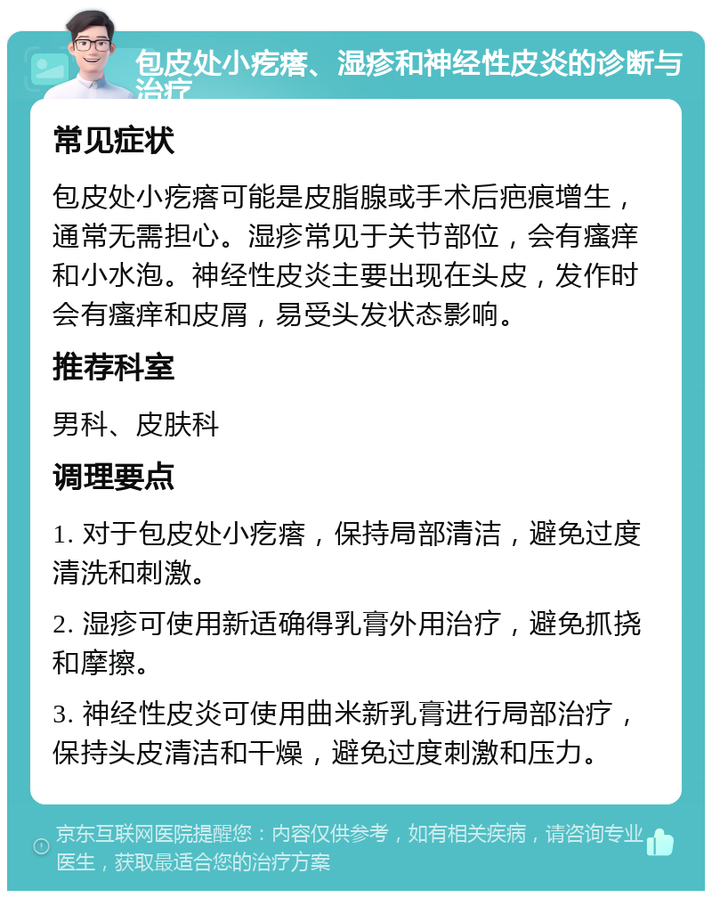 包皮处小疙瘩、湿疹和神经性皮炎的诊断与治疗 常见症状 包皮处小疙瘩可能是皮脂腺或手术后疤痕增生，通常无需担心。湿疹常见于关节部位，会有瘙痒和小水泡。神经性皮炎主要出现在头皮，发作时会有瘙痒和皮屑，易受头发状态影响。 推荐科室 男科、皮肤科 调理要点 1. 对于包皮处小疙瘩，保持局部清洁，避免过度清洗和刺激。 2. 湿疹可使用新适确得乳膏外用治疗，避免抓挠和摩擦。 3. 神经性皮炎可使用曲米新乳膏进行局部治疗，保持头皮清洁和干燥，避免过度刺激和压力。