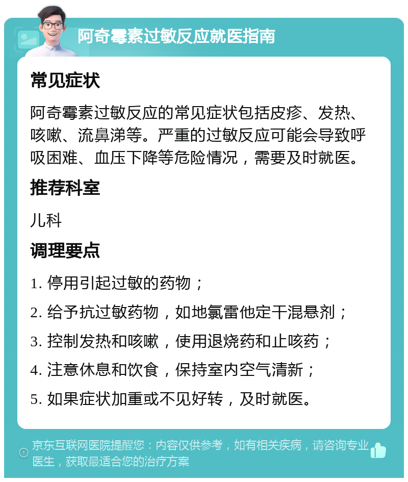 阿奇霉素过敏反应就医指南 常见症状 阿奇霉素过敏反应的常见症状包括皮疹、发热、咳嗽、流鼻涕等。严重的过敏反应可能会导致呼吸困难、血压下降等危险情况，需要及时就医。 推荐科室 儿科 调理要点 1. 停用引起过敏的药物； 2. 给予抗过敏药物，如地氯雷他定干混悬剂； 3. 控制发热和咳嗽，使用退烧药和止咳药； 4. 注意休息和饮食，保持室内空气清新； 5. 如果症状加重或不见好转，及时就医。