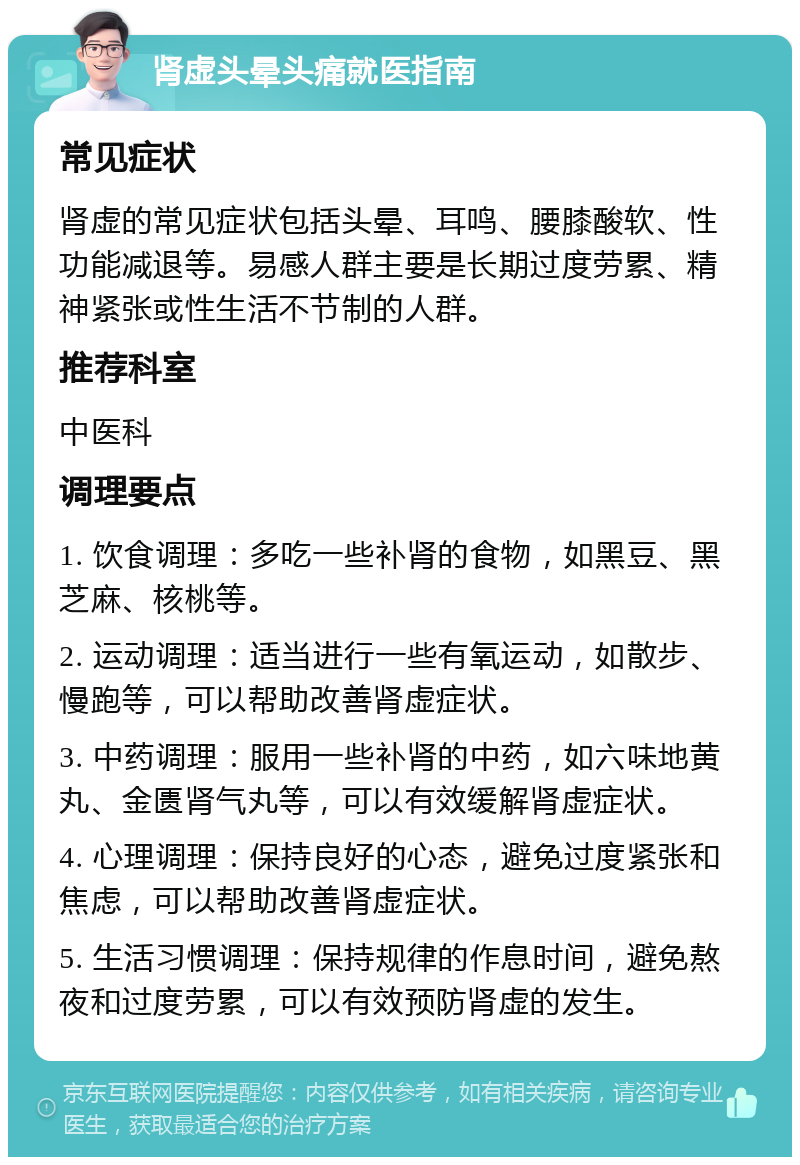 肾虚头晕头痛就医指南 常见症状 肾虚的常见症状包括头晕、耳鸣、腰膝酸软、性功能减退等。易感人群主要是长期过度劳累、精神紧张或性生活不节制的人群。 推荐科室 中医科 调理要点 1. 饮食调理：多吃一些补肾的食物，如黑豆、黑芝麻、核桃等。 2. 运动调理：适当进行一些有氧运动，如散步、慢跑等，可以帮助改善肾虚症状。 3. 中药调理：服用一些补肾的中药，如六味地黄丸、金匮肾气丸等，可以有效缓解肾虚症状。 4. 心理调理：保持良好的心态，避免过度紧张和焦虑，可以帮助改善肾虚症状。 5. 生活习惯调理：保持规律的作息时间，避免熬夜和过度劳累，可以有效预防肾虚的发生。