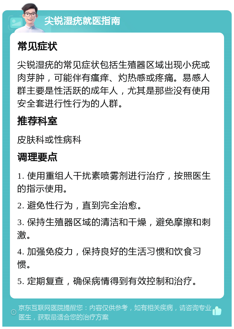 尖锐湿疣就医指南 常见症状 尖锐湿疣的常见症状包括生殖器区域出现小疣或肉芽肿，可能伴有瘙痒、灼热感或疼痛。易感人群主要是性活跃的成年人，尤其是那些没有使用安全套进行性行为的人群。 推荐科室 皮肤科或性病科 调理要点 1. 使用重组人干扰素喷雾剂进行治疗，按照医生的指示使用。 2. 避免性行为，直到完全治愈。 3. 保持生殖器区域的清洁和干燥，避免摩擦和刺激。 4. 加强免疫力，保持良好的生活习惯和饮食习惯。 5. 定期复查，确保病情得到有效控制和治疗。