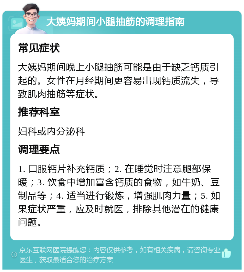 大姨妈期间小腿抽筋的调理指南 常见症状 大姨妈期间晚上小腿抽筋可能是由于缺乏钙质引起的。女性在月经期间更容易出现钙质流失，导致肌肉抽筋等症状。 推荐科室 妇科或内分泌科 调理要点 1. 口服钙片补充钙质；2. 在睡觉时注意腿部保暖；3. 饮食中增加富含钙质的食物，如牛奶、豆制品等；4. 适当进行锻炼，增强肌肉力量；5. 如果症状严重，应及时就医，排除其他潜在的健康问题。