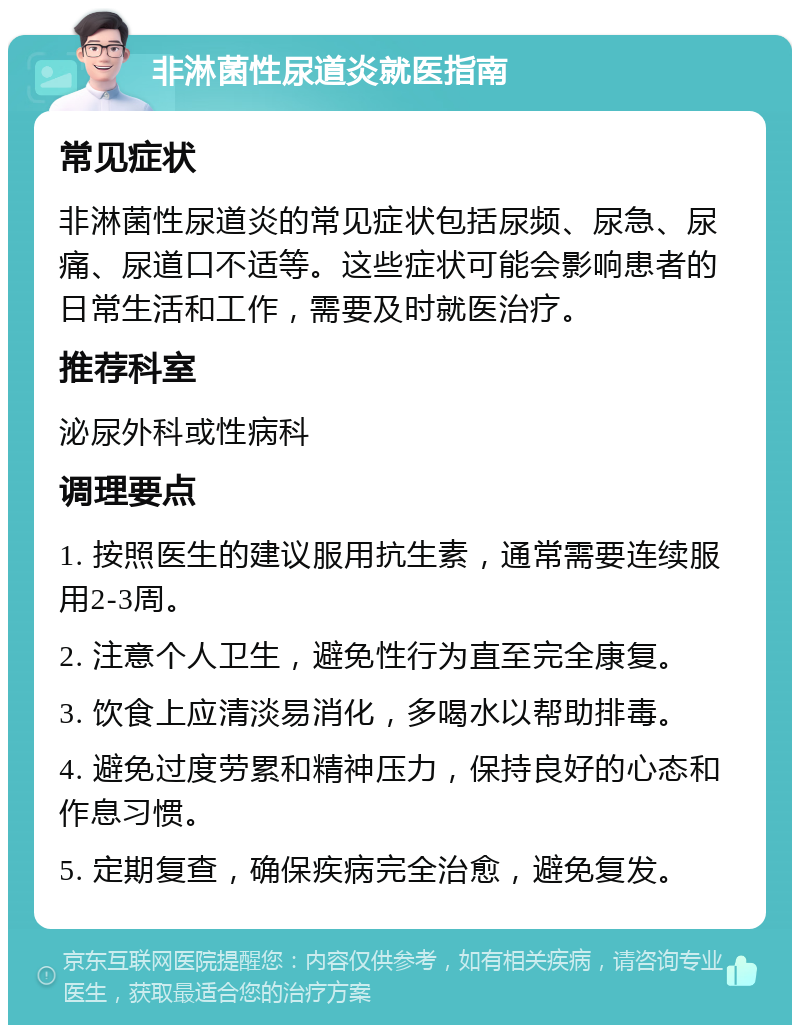 非淋菌性尿道炎就医指南 常见症状 非淋菌性尿道炎的常见症状包括尿频、尿急、尿痛、尿道口不适等。这些症状可能会影响患者的日常生活和工作，需要及时就医治疗。 推荐科室 泌尿外科或性病科 调理要点 1. 按照医生的建议服用抗生素，通常需要连续服用2-3周。 2. 注意个人卫生，避免性行为直至完全康复。 3. 饮食上应清淡易消化，多喝水以帮助排毒。 4. 避免过度劳累和精神压力，保持良好的心态和作息习惯。 5. 定期复查，确保疾病完全治愈，避免复发。