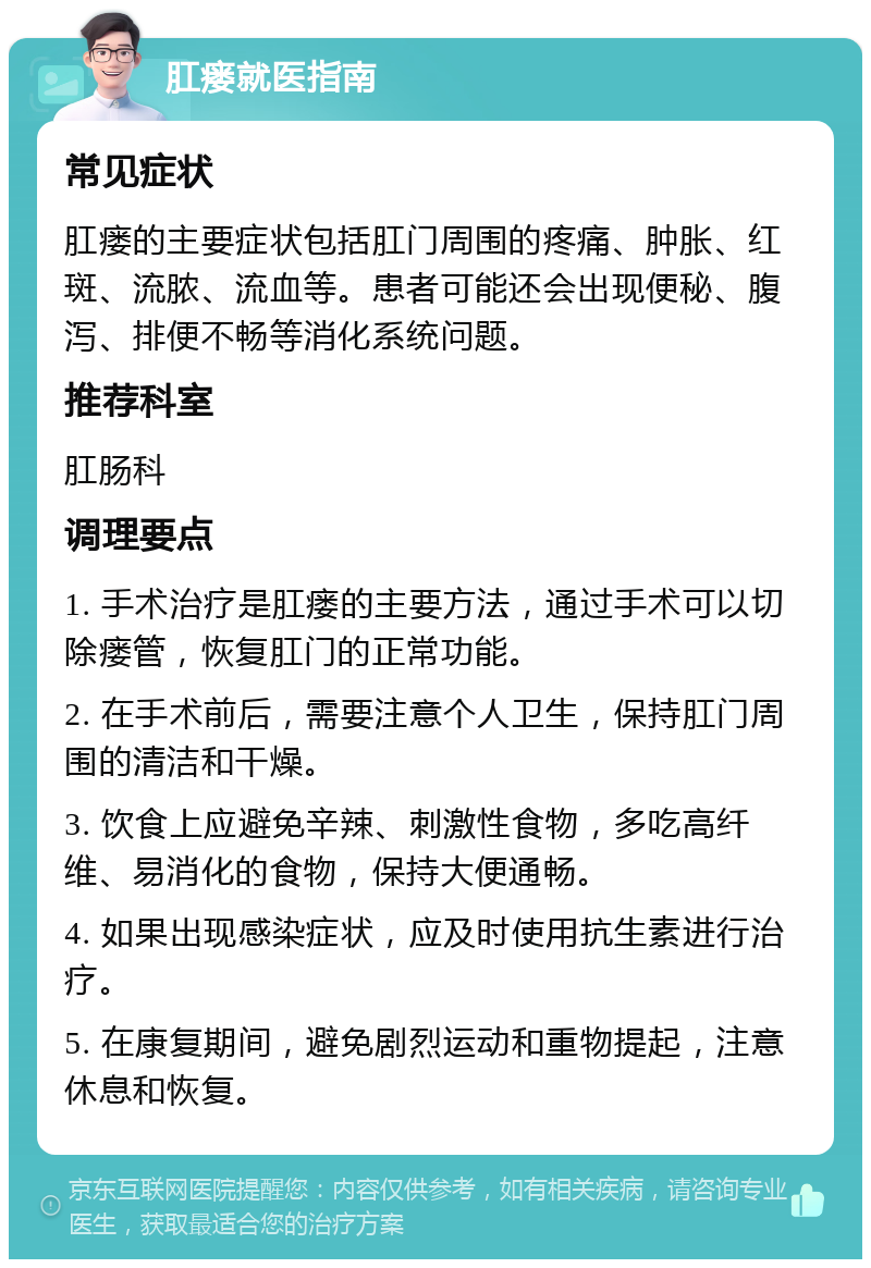 肛瘘就医指南 常见症状 肛瘘的主要症状包括肛门周围的疼痛、肿胀、红斑、流脓、流血等。患者可能还会出现便秘、腹泻、排便不畅等消化系统问题。 推荐科室 肛肠科 调理要点 1. 手术治疗是肛瘘的主要方法，通过手术可以切除瘘管，恢复肛门的正常功能。 2. 在手术前后，需要注意个人卫生，保持肛门周围的清洁和干燥。 3. 饮食上应避免辛辣、刺激性食物，多吃高纤维、易消化的食物，保持大便通畅。 4. 如果出现感染症状，应及时使用抗生素进行治疗。 5. 在康复期间，避免剧烈运动和重物提起，注意休息和恢复。