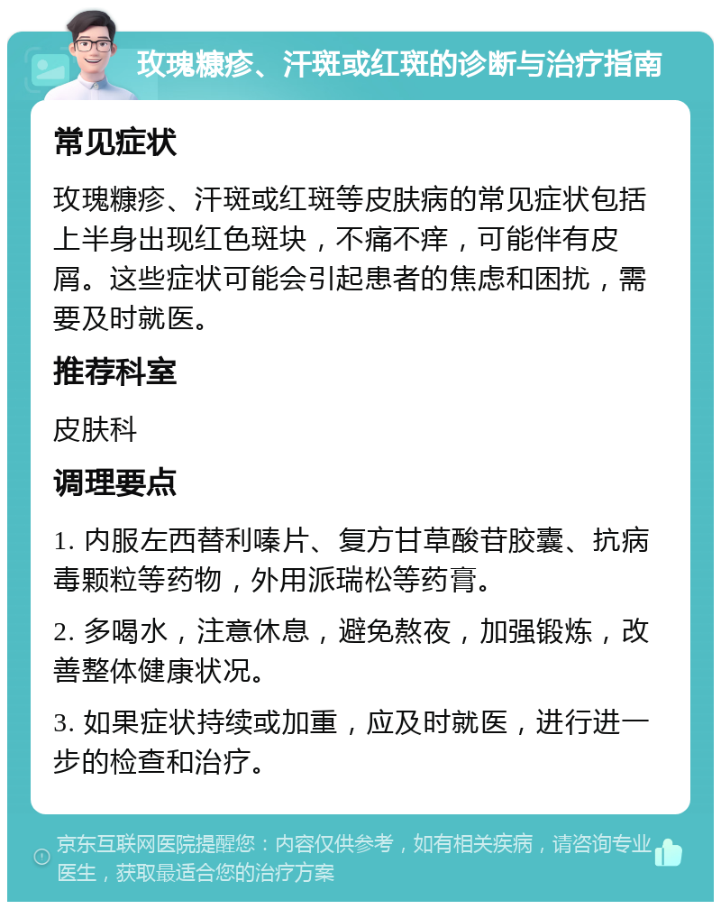 玫瑰糠疹、汗斑或红斑的诊断与治疗指南 常见症状 玫瑰糠疹、汗斑或红斑等皮肤病的常见症状包括上半身出现红色斑块，不痛不痒，可能伴有皮屑。这些症状可能会引起患者的焦虑和困扰，需要及时就医。 推荐科室 皮肤科 调理要点 1. 内服左西替利嗪片、复方甘草酸苷胶囊、抗病毒颗粒等药物，外用派瑞松等药膏。 2. 多喝水，注意休息，避免熬夜，加强锻炼，改善整体健康状况。 3. 如果症状持续或加重，应及时就医，进行进一步的检查和治疗。