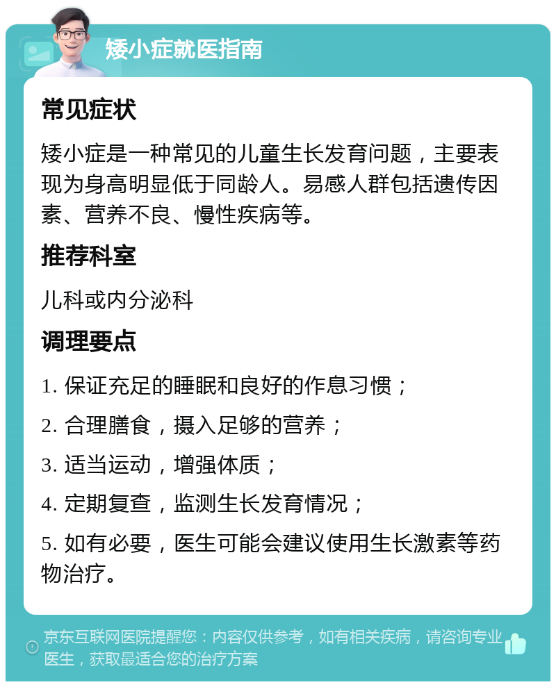 矮小症就医指南 常见症状 矮小症是一种常见的儿童生长发育问题，主要表现为身高明显低于同龄人。易感人群包括遗传因素、营养不良、慢性疾病等。 推荐科室 儿科或内分泌科 调理要点 1. 保证充足的睡眠和良好的作息习惯； 2. 合理膳食，摄入足够的营养； 3. 适当运动，增强体质； 4. 定期复查，监测生长发育情况； 5. 如有必要，医生可能会建议使用生长激素等药物治疗。