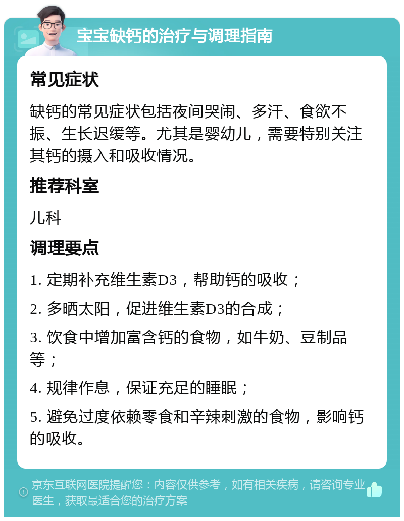 宝宝缺钙的治疗与调理指南 常见症状 缺钙的常见症状包括夜间哭闹、多汗、食欲不振、生长迟缓等。尤其是婴幼儿，需要特别关注其钙的摄入和吸收情况。 推荐科室 儿科 调理要点 1. 定期补充维生素D3，帮助钙的吸收； 2. 多晒太阳，促进维生素D3的合成； 3. 饮食中增加富含钙的食物，如牛奶、豆制品等； 4. 规律作息，保证充足的睡眠； 5. 避免过度依赖零食和辛辣刺激的食物，影响钙的吸收。