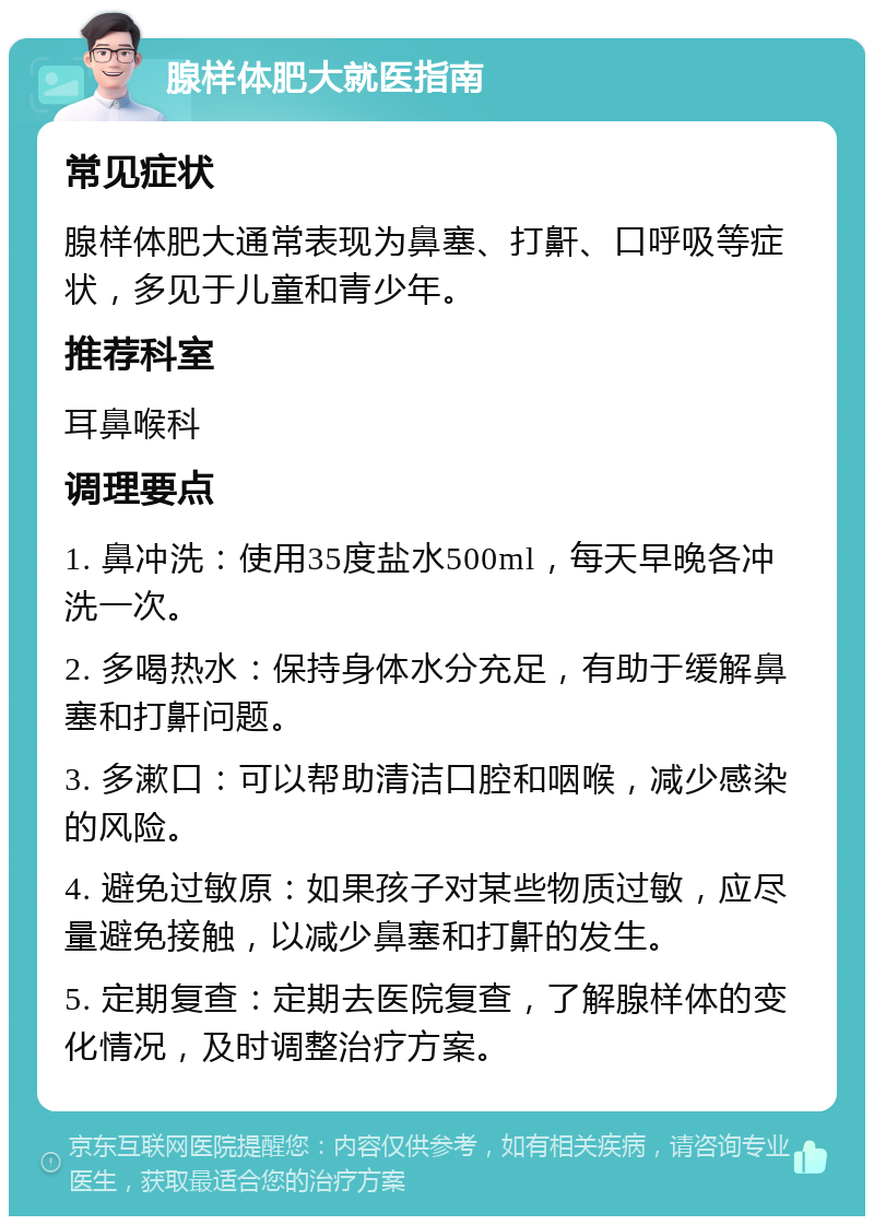 腺样体肥大就医指南 常见症状 腺样体肥大通常表现为鼻塞、打鼾、口呼吸等症状，多见于儿童和青少年。 推荐科室 耳鼻喉科 调理要点 1. 鼻冲洗：使用35度盐水500ml，每天早晚各冲洗一次。 2. 多喝热水：保持身体水分充足，有助于缓解鼻塞和打鼾问题。 3. 多漱口：可以帮助清洁口腔和咽喉，减少感染的风险。 4. 避免过敏原：如果孩子对某些物质过敏，应尽量避免接触，以减少鼻塞和打鼾的发生。 5. 定期复查：定期去医院复查，了解腺样体的变化情况，及时调整治疗方案。