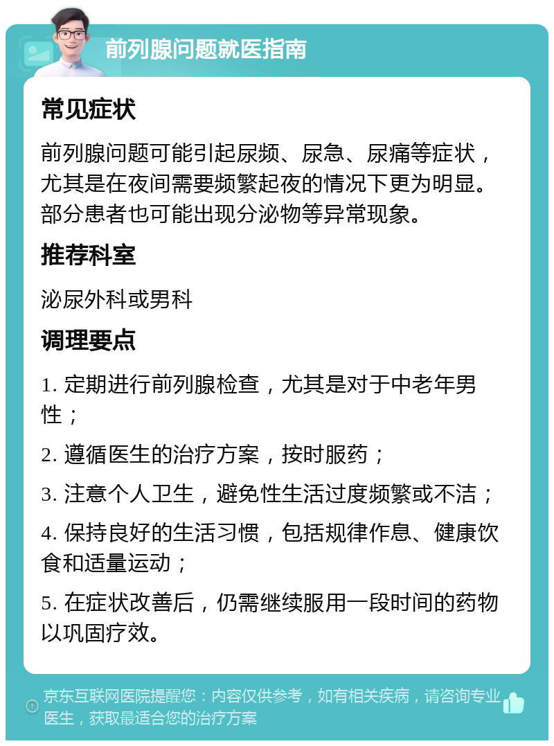 前列腺问题就医指南 常见症状 前列腺问题可能引起尿频、尿急、尿痛等症状，尤其是在夜间需要频繁起夜的情况下更为明显。部分患者也可能出现分泌物等异常现象。 推荐科室 泌尿外科或男科 调理要点 1. 定期进行前列腺检查，尤其是对于中老年男性； 2. 遵循医生的治疗方案，按时服药； 3. 注意个人卫生，避免性生活过度频繁或不洁； 4. 保持良好的生活习惯，包括规律作息、健康饮食和适量运动； 5. 在症状改善后，仍需继续服用一段时间的药物以巩固疗效。