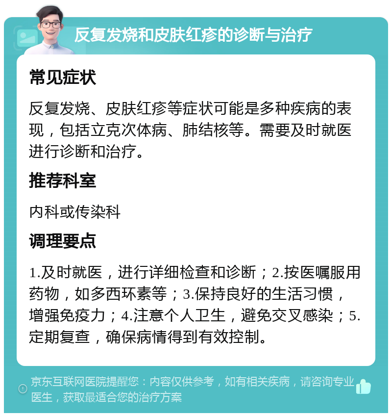 反复发烧和皮肤红疹的诊断与治疗 常见症状 反复发烧、皮肤红疹等症状可能是多种疾病的表现，包括立克次体病、肺结核等。需要及时就医进行诊断和治疗。 推荐科室 内科或传染科 调理要点 1.及时就医，进行详细检查和诊断；2.按医嘱服用药物，如多西环素等；3.保持良好的生活习惯，增强免疫力；4.注意个人卫生，避免交叉感染；5.定期复查，确保病情得到有效控制。