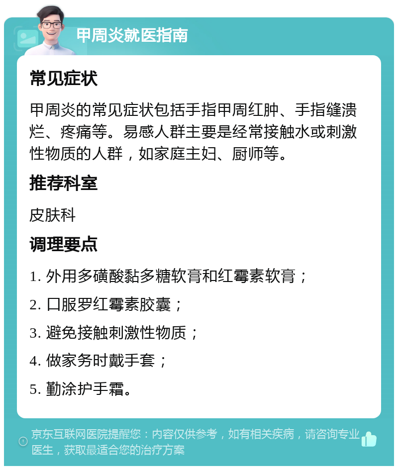 甲周炎就医指南 常见症状 甲周炎的常见症状包括手指甲周红肿、手指缝溃烂、疼痛等。易感人群主要是经常接触水或刺激性物质的人群，如家庭主妇、厨师等。 推荐科室 皮肤科 调理要点 1. 外用多磺酸黏多糖软膏和红霉素软膏； 2. 口服罗红霉素胶囊； 3. 避免接触刺激性物质； 4. 做家务时戴手套； 5. 勤涂护手霜。