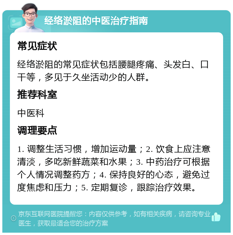 经络淤阻的中医治疗指南 常见症状 经络淤阻的常见症状包括腰腿疼痛、头发白、口干等，多见于久坐活动少的人群。 推荐科室 中医科 调理要点 1. 调整生活习惯，增加运动量；2. 饮食上应注意清淡，多吃新鲜蔬菜和水果；3. 中药治疗可根据个人情况调整药方；4. 保持良好的心态，避免过度焦虑和压力；5. 定期复诊，跟踪治疗效果。