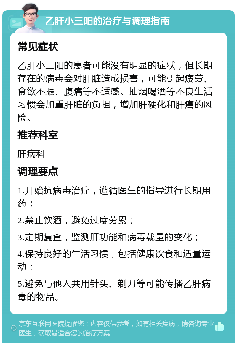 乙肝小三阳的治疗与调理指南 常见症状 乙肝小三阳的患者可能没有明显的症状，但长期存在的病毒会对肝脏造成损害，可能引起疲劳、食欲不振、腹痛等不适感。抽烟喝酒等不良生活习惯会加重肝脏的负担，增加肝硬化和肝癌的风险。 推荐科室 肝病科 调理要点 1.开始抗病毒治疗，遵循医生的指导进行长期用药； 2.禁止饮酒，避免过度劳累； 3.定期复查，监测肝功能和病毒载量的变化； 4.保持良好的生活习惯，包括健康饮食和适量运动； 5.避免与他人共用针头、剃刀等可能传播乙肝病毒的物品。