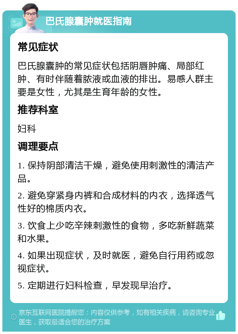 巴氏腺囊肿就医指南 常见症状 巴氏腺囊肿的常见症状包括阴唇肿痛、局部红肿、有时伴随着脓液或血液的排出。易感人群主要是女性，尤其是生育年龄的女性。 推荐科室 妇科 调理要点 1. 保持阴部清洁干燥，避免使用刺激性的清洁产品。 2. 避免穿紧身内裤和合成材料的内衣，选择透气性好的棉质内衣。 3. 饮食上少吃辛辣刺激性的食物，多吃新鲜蔬菜和水果。 4. 如果出现症状，及时就医，避免自行用药或忽视症状。 5. 定期进行妇科检查，早发现早治疗。